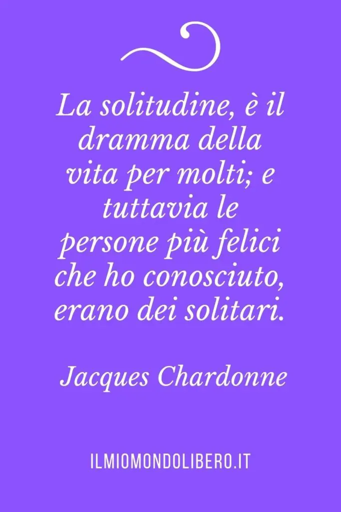 Frasi sulla solitudine "La solitudine, è il dramma della vita per molti; e tuttavia le persone più felici che ho conosciuto, erano dei solitari." Jacques Chardonne